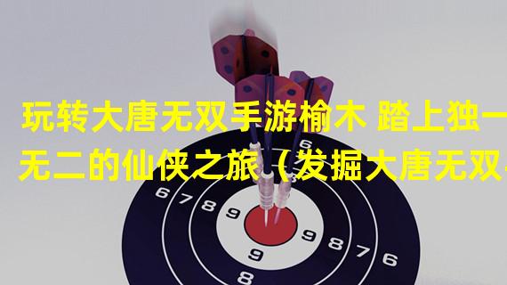 玩转大唐无双手游榆木 踏上独一无二的仙侠之旅（发掘大唐无双手游榆木 感受史诗般的古代战斗乐趣）